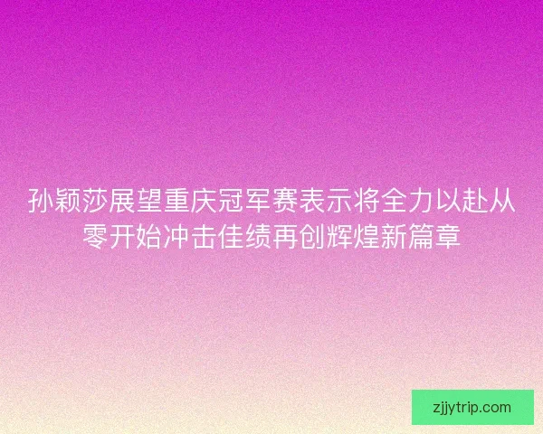 孙颖莎展望重庆冠军赛表示将全力以赴从零开始冲击佳绩再创辉煌新篇章 孙颖莎展望重庆冠军赛表示将全力以赴从零开始冲击佳绩再创辉煌新篇章