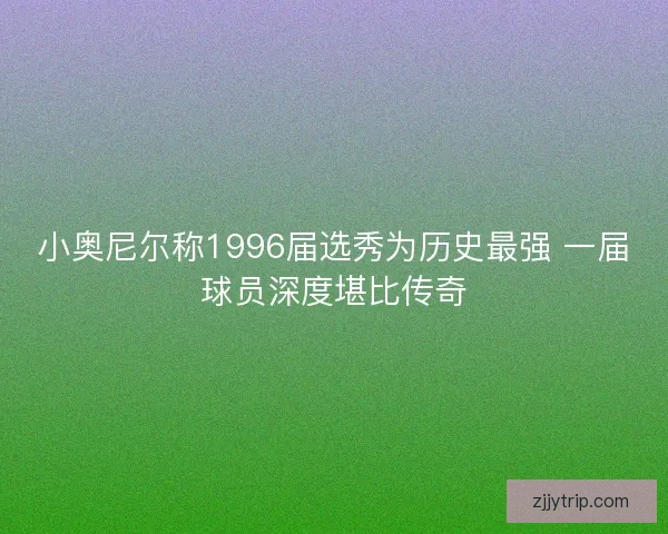 小奥尼尔称1996届选秀为历史最强 一届球员深度堪比传奇 小奥尼尔称1996届选秀为历史最强 一届球员深度堪比传奇