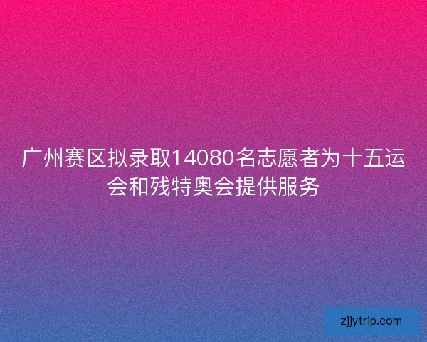 广州赛区拟录取14080名志愿者为十五运会和残特奥会提供服务