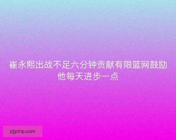 崔永熙出战不足六分钟贡献有限篮网鼓励他每天进步一点