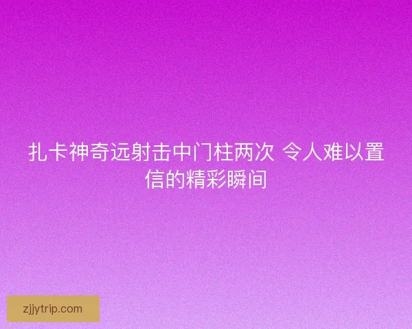 扎卡神奇远射击中门柱两次 令人难以置信的精彩瞬间