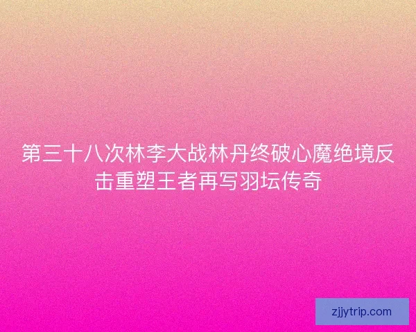 第三十八次林李大战林丹终破心魔绝境反击重塑王者再写羽坛传奇