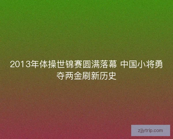 2013年体操世锦赛圆满落幕 中国小将勇夺两金刷新历史 2013年体操世锦赛圆满落幕 中国小将勇夺两金刷新历史