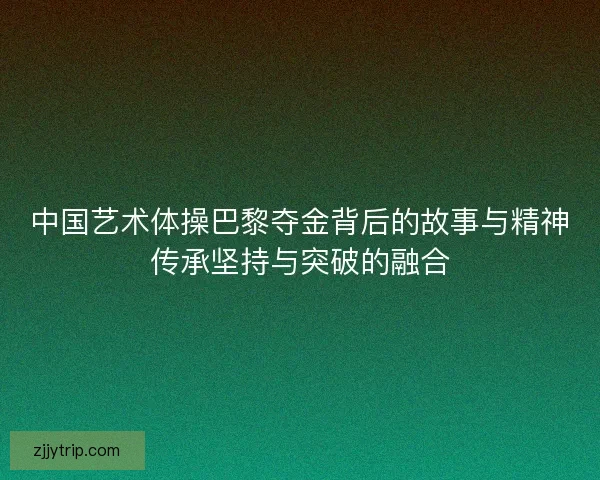 中国艺术体操巴黎夺金背后的故事与精神传承坚持与突破的融合