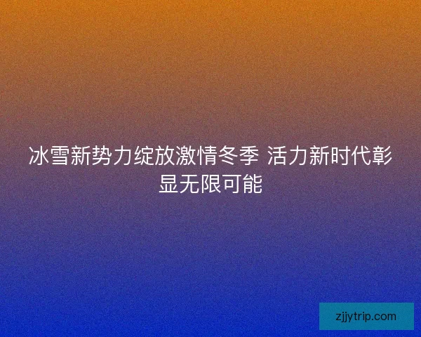 冰雪新势力绽放激情冬季 活力新时代彰显无限可能